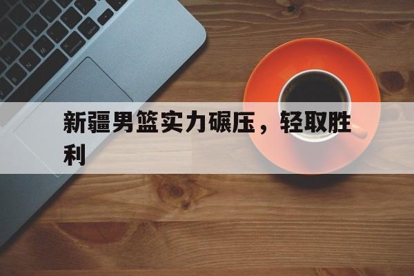 中欧体育平台-新疆男篮实力碾压，轻取胜利(新疆男篮新疆男篮)