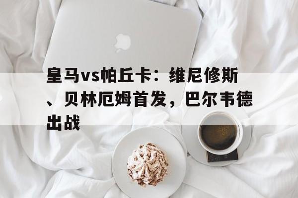中欧体育官网入口-关于皇马vs帕丘卡：维尼修斯、贝林厄姆首发，巴尔韦德出战的信息